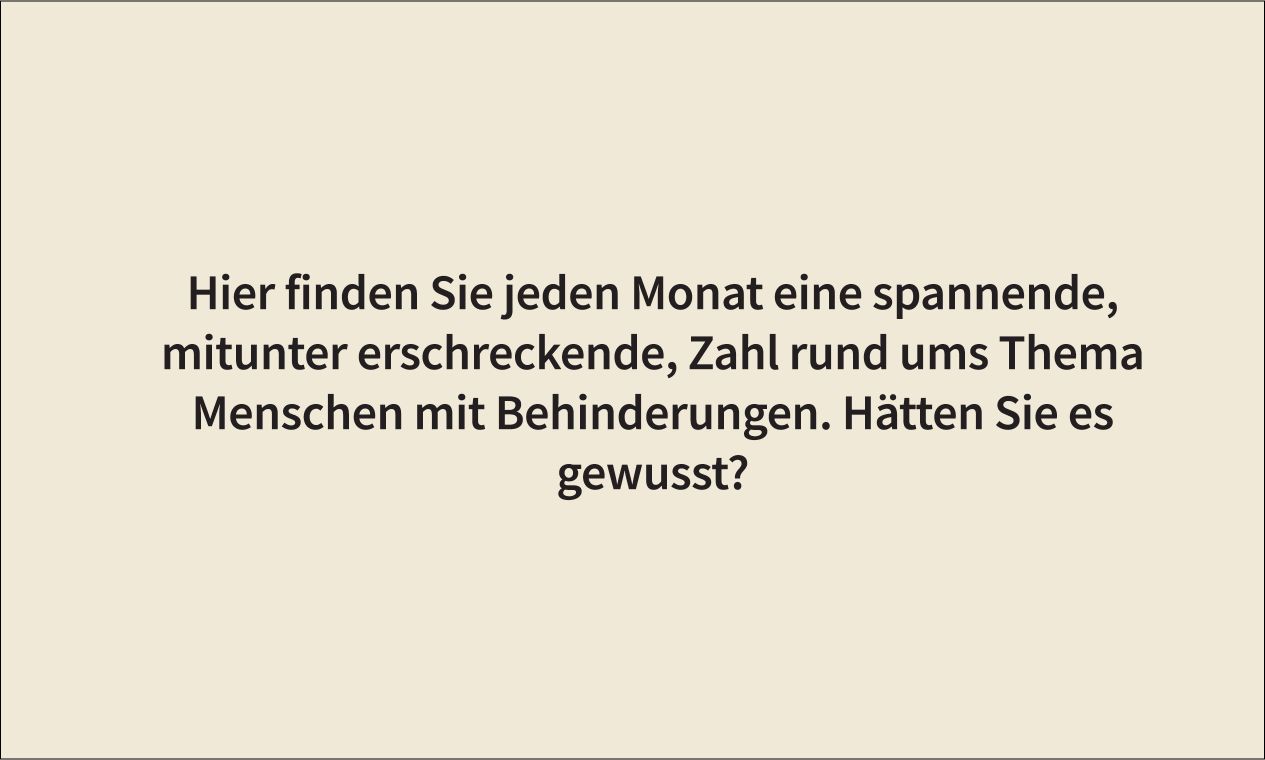 Hier finden Sie jeden Monat eine spannende, mitunter erschreckende Zahl rund um das Thema Menschen mit Behinderungen. Hätten Sie es gewusst?